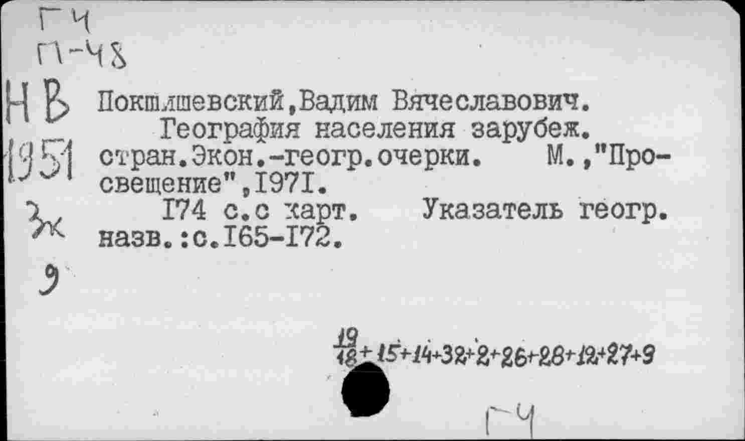 ﻿Покшлшевский,Вадим Вяче славович.
География населения зарубеж. стран.Экон.-геогр.очерки.	М. /’Про-
свещение” ,1971.
174 с.с карт. Указатель геогр. назв.:с.165-172.
